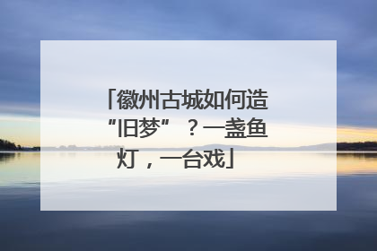 徽州古城如何造“旧梦”？一盏鱼灯，一台戏