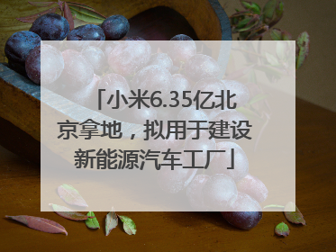 小米6.35亿北京拿地，拟用于建设新能源汽车工厂