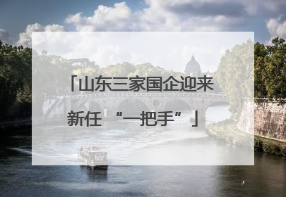 山东三家国企迎来新任 “一把手”