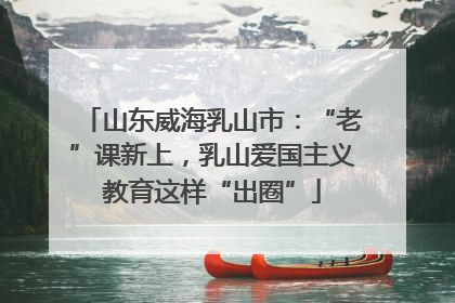 山东威海乳山市：“老”课新上，乳山爱国主义教育这样“出圈”