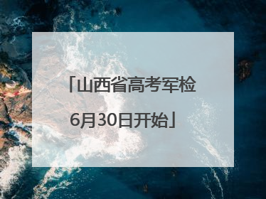山西省高考军检6月30日开始