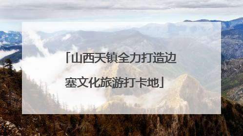 山西天镇全力打造边塞文化旅游打卡地