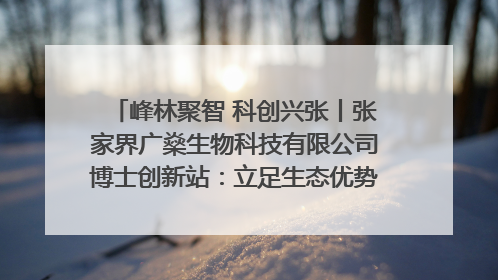 峰林聚智 科创兴张丨张家界广燊生物科技有限公司博士创新站：立足生态优势 激活“绿色宝藏”