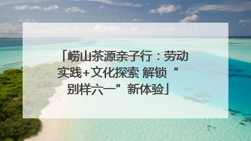 崂山茶源亲子行：劳动实践+文化探索 解锁“别样六一”新体验