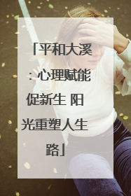 平和大溪：心理赋能促新生 阳光重塑人生路