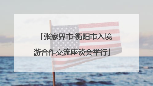 张家界市·衡阳市入境游合作交流座谈会举行