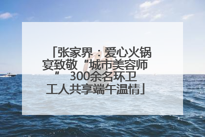 张家界：爱心火锅宴致敬“城市美容师” 300余名环卫工人共享端午温情