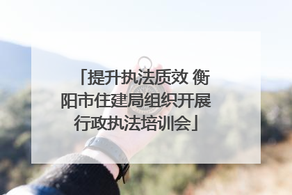 提升执法质效 衡阳市住建局组织开展行政执法培训会