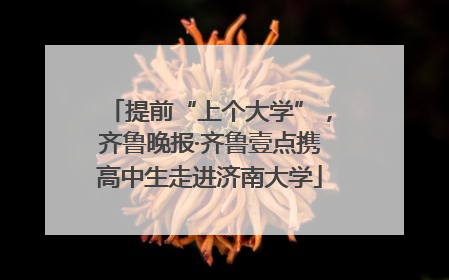 提前“上个大学”，齐鲁晚报·齐鲁壹点携高中生走进济南大学