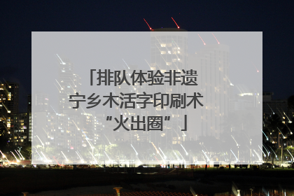 排队体验非遗 宁乡木活字印刷术“火出圈”