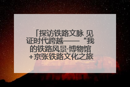 探访铁路文脉 见证时代跨越——“我的铁路风景·博物馆+京张铁路文化之旅”活动在京启动