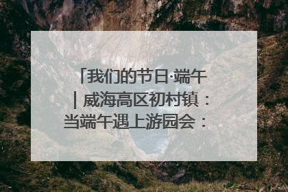 我们的节日·端午｜威海高区初村镇：当端午遇上游园会：来一场“粽”享欢乐的趣味冒险！