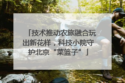 技术推动农旅融合玩出新花样，科技小院守护北京“菜篮子”