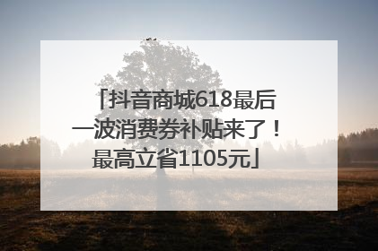 抖音商城618最后一波消费券补贴来了！最高立省1105元