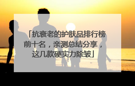抗衰老的护肤品排行榜前十名，亲测总结分享，这几款硬实力除皱