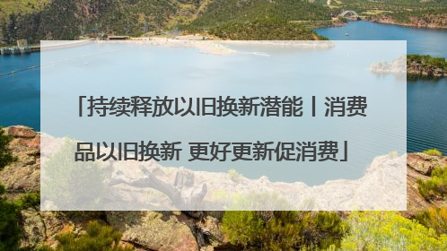 持续释放以旧换新潜能丨消费品以旧换新 更好更新促消费