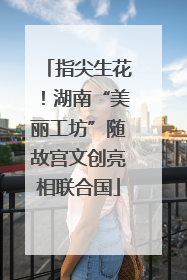 指尖生花！湖南“美丽工坊”随故宫文创亮相联合国
