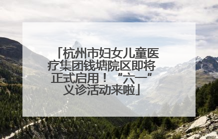 杭州市妇女儿童医疗集团钱塘院区即将正式启用！“六一”义诊活动来啦