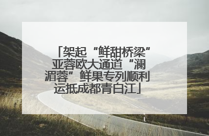 架起“鲜甜桥梁” 亚蓉欧大通道“澜湄蓉”鲜果专列顺利运抵成都青白江