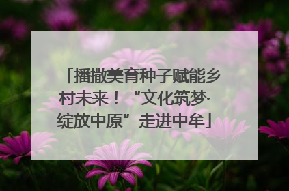 播撒美育种子赋能乡村未来！“文化筑梦·绽放中原”走进中牟