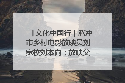 文化中国行｜腾冲市乡村电影放映员刘宽校刘本向：放映父子兵 接力光影梦