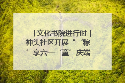 文化书院进行时｜神头社区开展“‘粽’享六一‘童’庆端午”主题系列活动