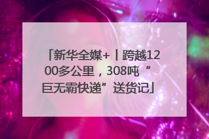 新华全媒+丨跨越1200多公里，308吨“巨无霸快递”送货记