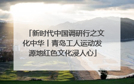 新时代中国调研行之文化中华丨青岛工人运动发源地红色文化浸人心