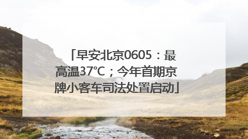 早安北京0605：最高温37℃；今年首期京牌小客车司法处置启动
