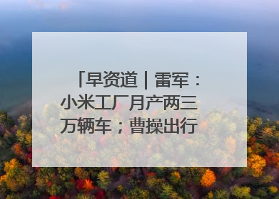 早资道｜雷军：小米工厂月产两三万辆车；曹操出行开启招股