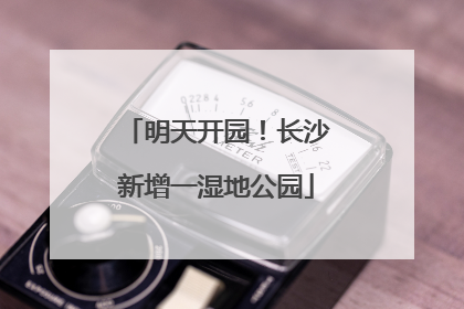 明天开园！长沙新增一湿地公园