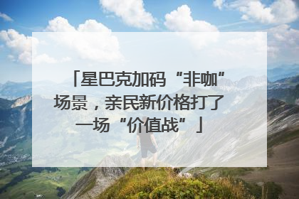 星巴克加码“非咖”场景，亲民新价格打了一场“价值战”