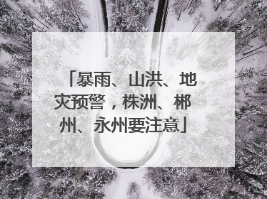 暴雨、山洪、地灾预警，株洲、郴州、永州要注意