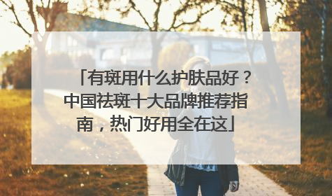 有斑用什么护肤品好？中国祛斑十大品牌推荐指南，热门好用全在这