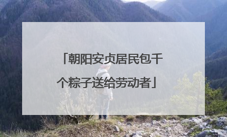 朝阳安贞居民包千个粽子送给劳动者