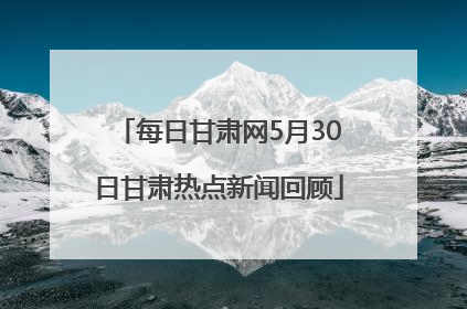 每日甘肃网5月30日甘肃热点新闻回顾