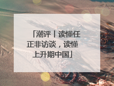 潮评丨读懂任正非访谈，读懂上升期中国