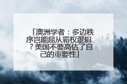 澳洲学者：多边秩序岂能屈从霸权逻辑？美国不要高估了自己的重要性