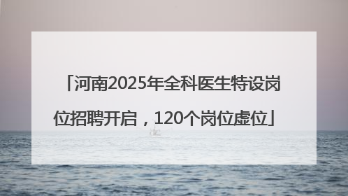 河南2025年全科医生特设岗位招聘开启，120个岗位虚位