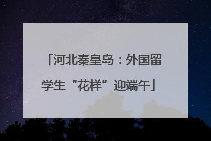 河北秦皇岛：外国留学生“花样”迎端午