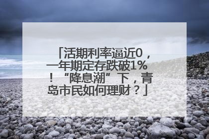 活期利率逼近0，一年期定存跌破1%！“降息潮”下，青岛市民如何理财？