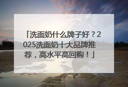洗面奶什么牌子好？2025洗面奶十大品牌推荐，高水平高回购！