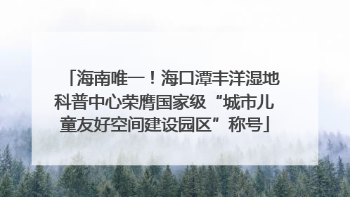 海南唯一！海口潭丰洋湿地科普中心荣膺国家级“城市儿童友好空间建设园区”称号