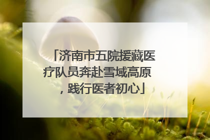 济南市五院援藏医疗队员奔赴雪域高原，践行医者初心