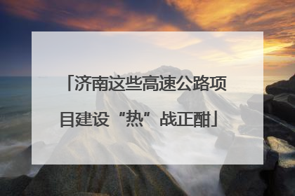 济南这些高速公路项目建设“热”战正酣