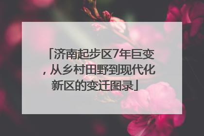 济南起步区7年巨变，从乡村田野到现代化新区的变迁图录