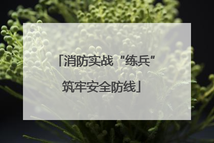 消防实战“练兵” 筑牢安全防线