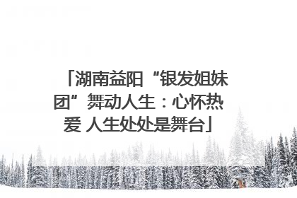 湖南益阳“银发姐妹团”舞动人生：心怀热爱 人生处处是舞台