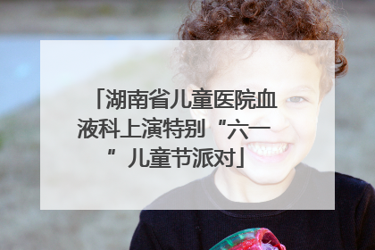 湖南省儿童医院血液科上演特别“六一”儿童节派对