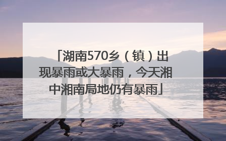 湖南570乡（镇）出现暴雨或大暴雨，今天湘中湘南局地仍有暴雨